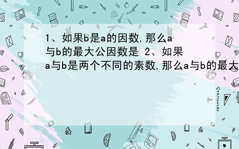 1、如果b是a的因数,那么a与b的最大公因数是 2、如果a与b是两个不同的素数,那么a与b的最大公因数是