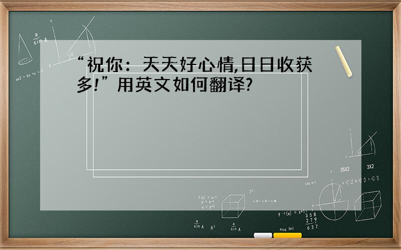 “祝你：天天好心情,日日收获多!” 用英文如何翻译?