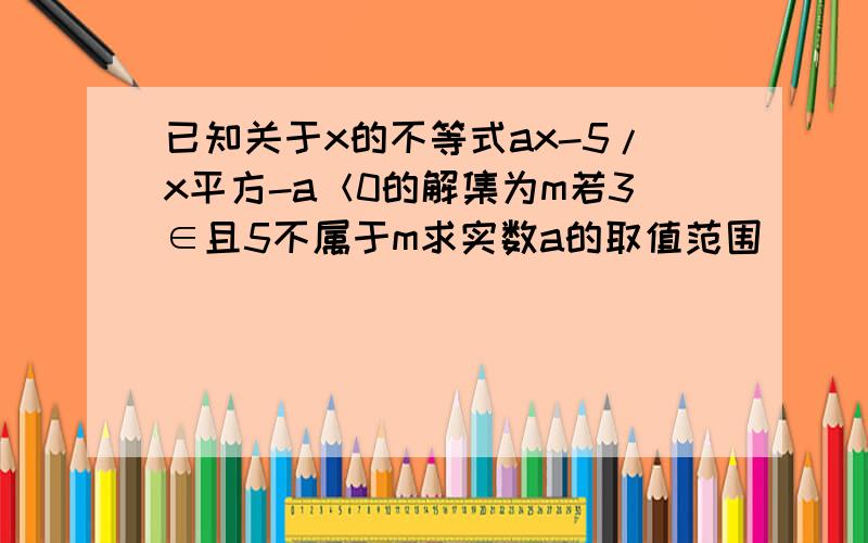 已知关于x的不等式ax-5/x平方-a＜0的解集为m若3∈且5不属于m求实数a的取值范围