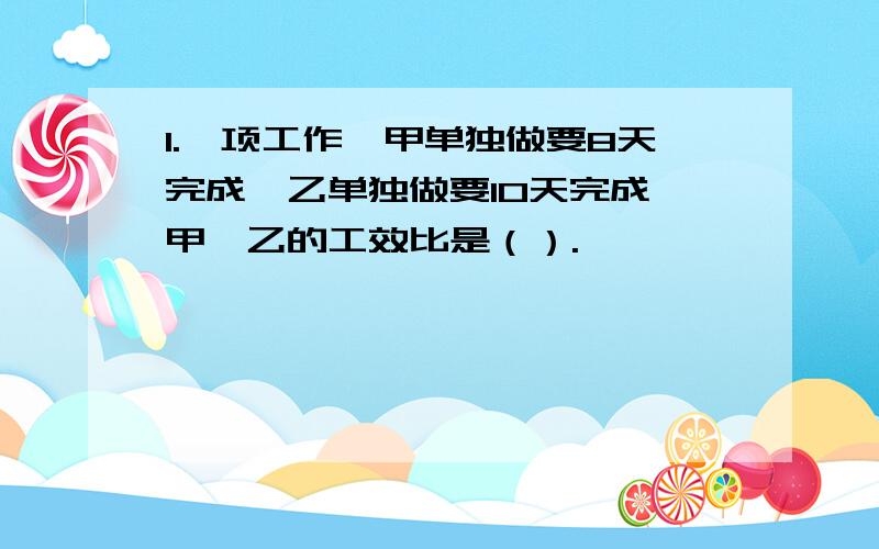 1.一项工作,甲单独做要8天完成,乙单独做要10天完成,甲、乙的工效比是（）.