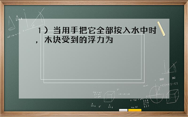 １）当用手把它全部按入水中时，木块受到的浮力为