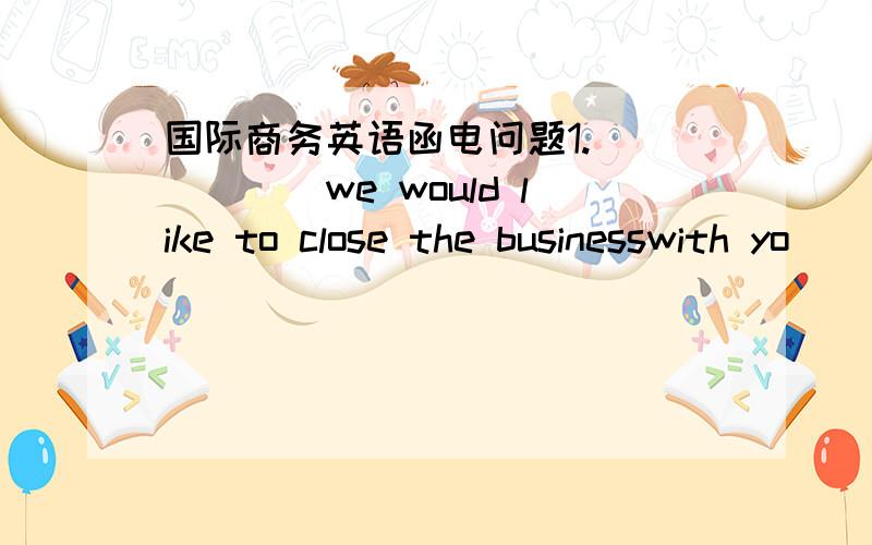 国际商务英语函电问题1.______we would like to close the businesswith yo