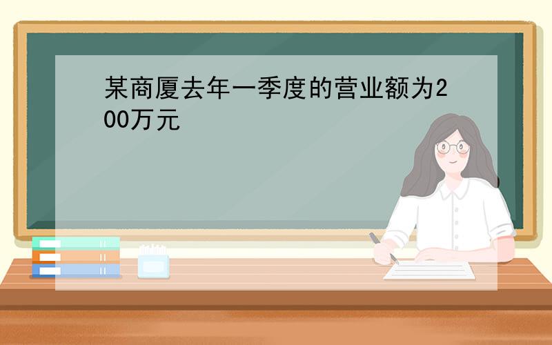 某商厦去年一季度的营业额为200万元