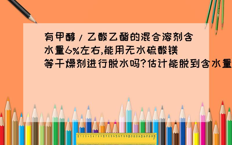 有甲醇/乙酸乙酯的混合溶剂含水量6%左右,能用无水硫酸镁等干燥剂进行脱水吗?估计能脱到含水量多少?