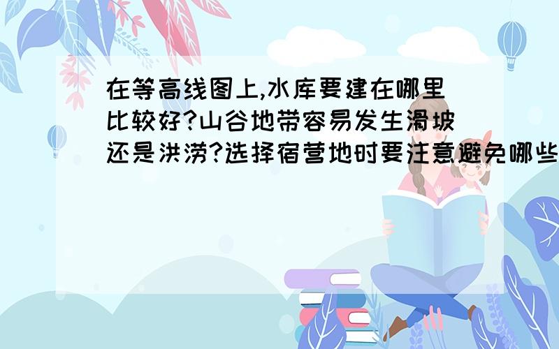 在等高线图上,水库要建在哪里比较好?山谷地带容易发生滑坡还是洪涝?选择宿营地时要注意避免哪些地区?