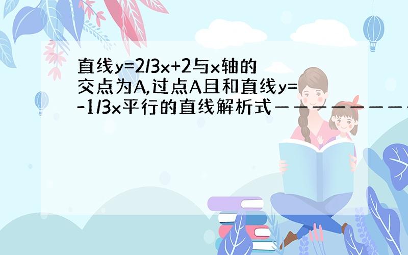 直线y=2/3x+2与x轴的交点为A,过点A且和直线y=-1/3x平行的直线解析式————————