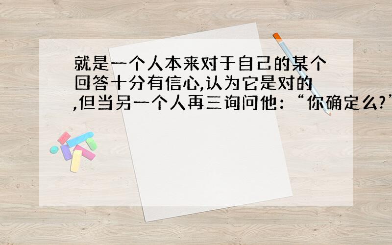 就是一个人本来对于自己的某个回答十分有信心,认为它是对的,但当另一个人再三询问他：“你确定么?”多次以后,会动摇.请问这