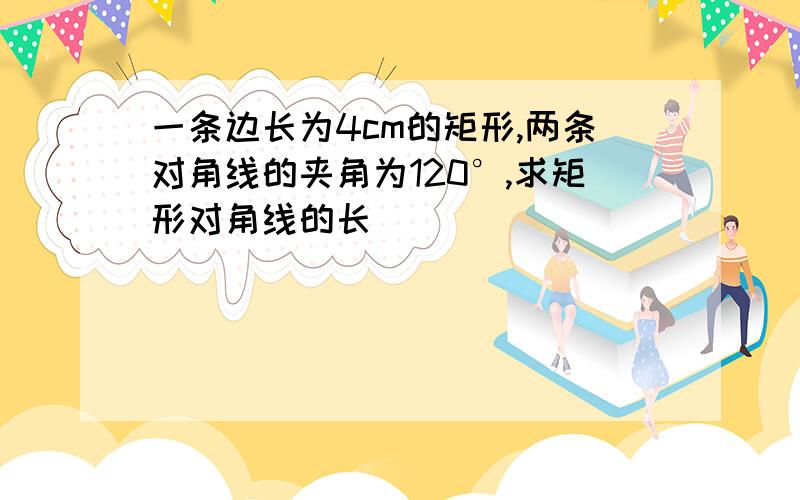 一条边长为4cm的矩形,两条对角线的夹角为120°,求矩形对角线的长