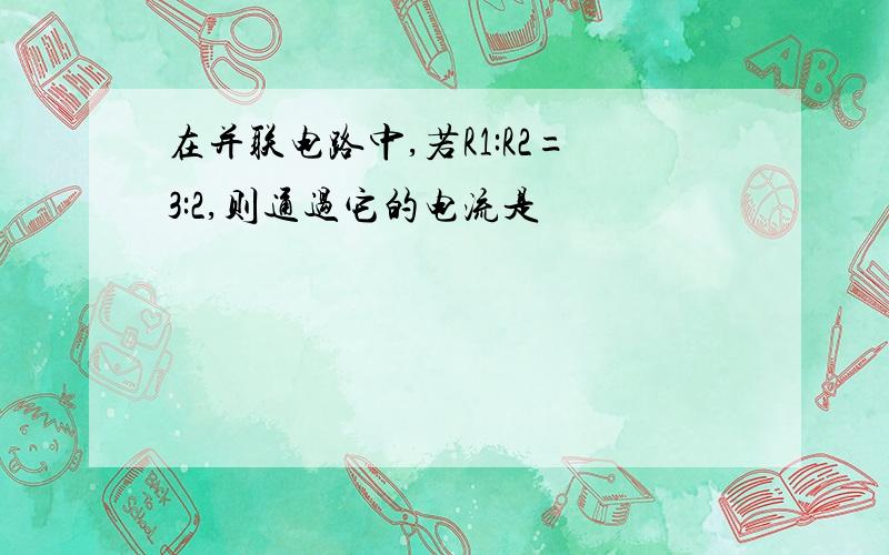 在并联电路中,若R1:R2=3:2,则通过它的电流是