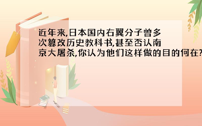 近年来,日本国内右翼分子曾多次篡改历史教科书,甚至否认南京大屠杀,你认为他们这样做的目的何在?请用具体史实驳斥他们的谬论