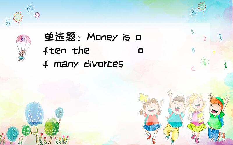 单选题：Money is often the ____of many divorces