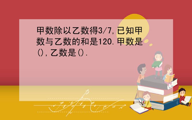 甲数除以乙数得3/7,已知甲数与乙数的和是120.甲数是(),乙数是().