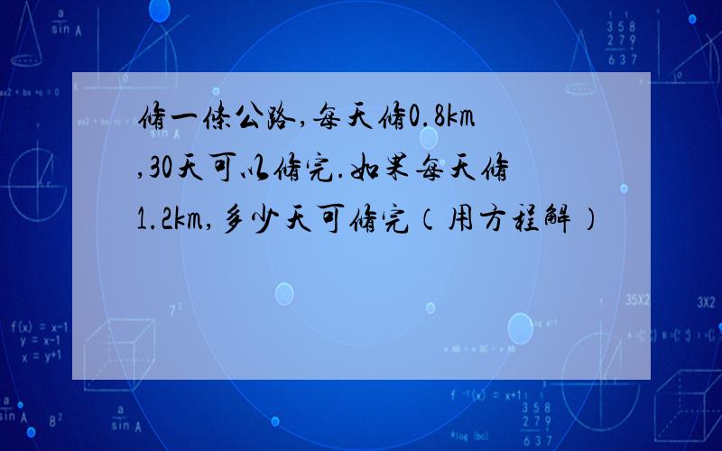 修一条公路,每天修0.8km,30天可以修完.如果每天修1.2km,多少天可修完（用方程解）