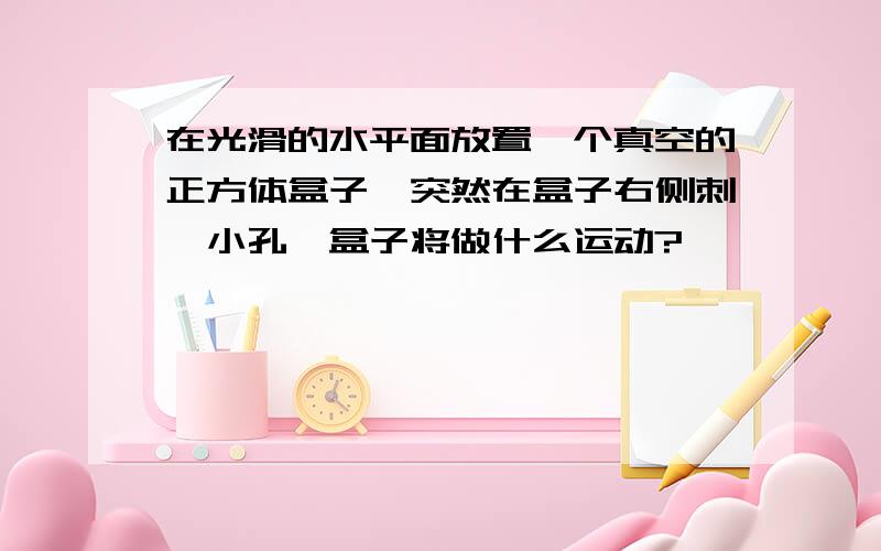 在光滑的水平面放置一个真空的正方体盒子,突然在盒子右侧刺一小孔,盒子将做什么运动?