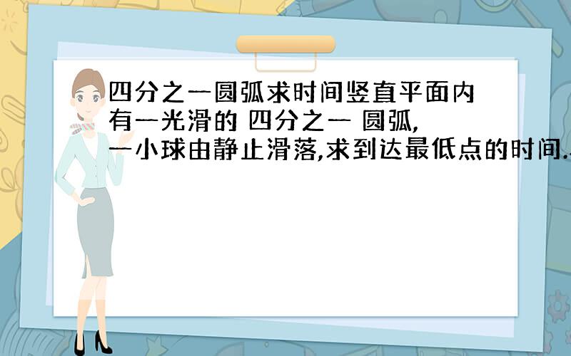 四分之一圆弧求时间竖直平面内有一光滑的 四分之一 圆弧,一小球由静止滑落,求到达最低点的时间.半径为R