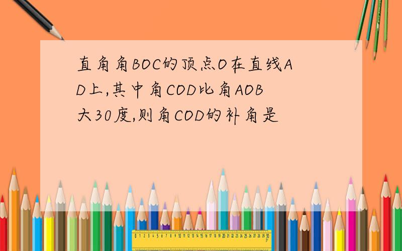 直角角BOC的顶点O在直线AD上,其中角COD比角AOB大30度,则角COD的补角是