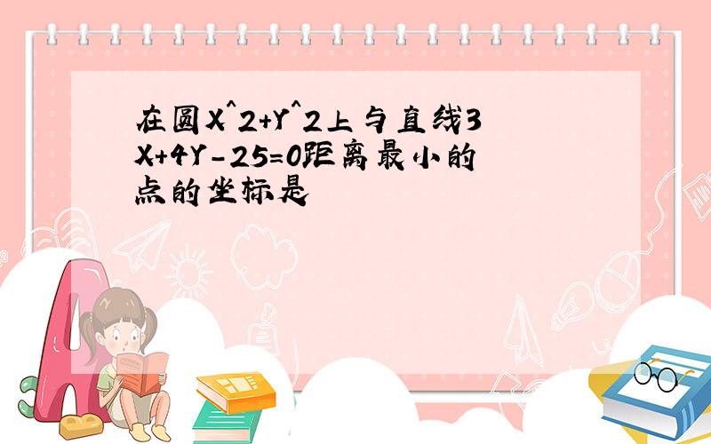 在圆X^2+Y^2上与直线3X+4Y-25=0距离最小的点的坐标是