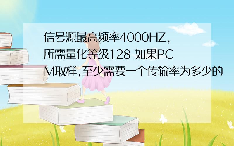 信号源最高频率4000HZ,所需量化等级128 如果PCM取样,至少需要一个传输率为多少的