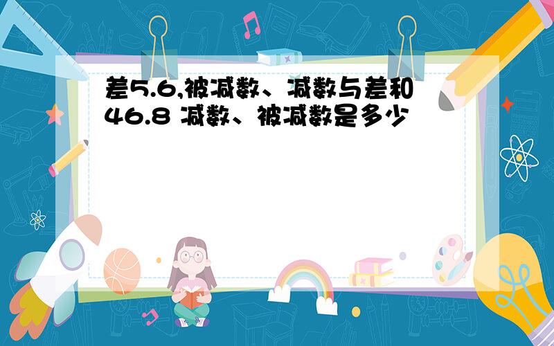 差5.6,被减数、减数与差和46.8 减数、被减数是多少