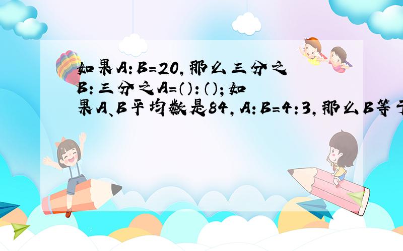 如果A:B=20,那么三分之B:三分之A=（）：（）；如果A、B平均数是84,A:B=4:3,那么B等于（）