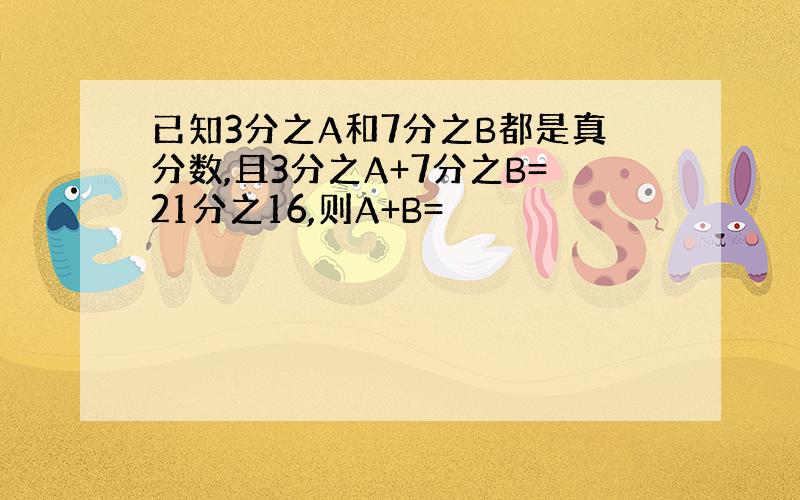 已知3分之A和7分之B都是真分数,且3分之A+7分之B=21分之16,则A+B=