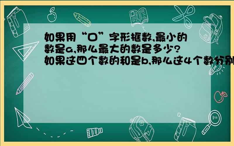 如果用“口”字形框数,最小的数是a,那么最大的数是多少?如果这四个数的和是b,那么这4个数分别是多少?