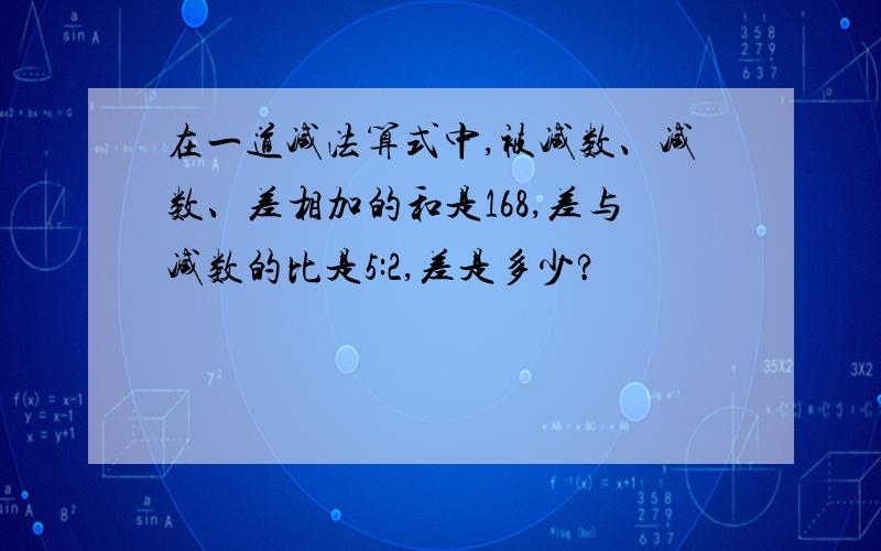 在一道减法算式中,被减数、减数、差相加的和是168,差与减数的比是5:2,差是多少?