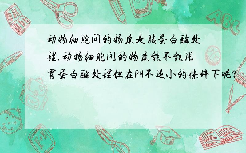 动物细胞间的物质是胰蛋白酶处理.动物细胞间的物质能不能用胃蛋白酶处理但在PH不过小的条件下呢?