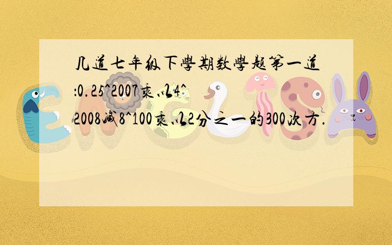 几道七年级下学期数学题第一道：0.25^2007乘以4^2008减8^100乘以2分之一的300次方.