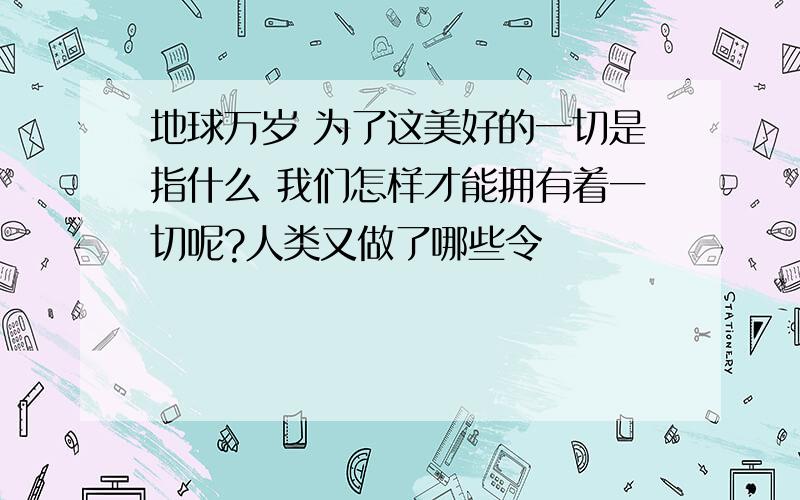 地球万岁 为了这美好的一切是指什么 我们怎样才能拥有着一切呢?人类又做了哪些令