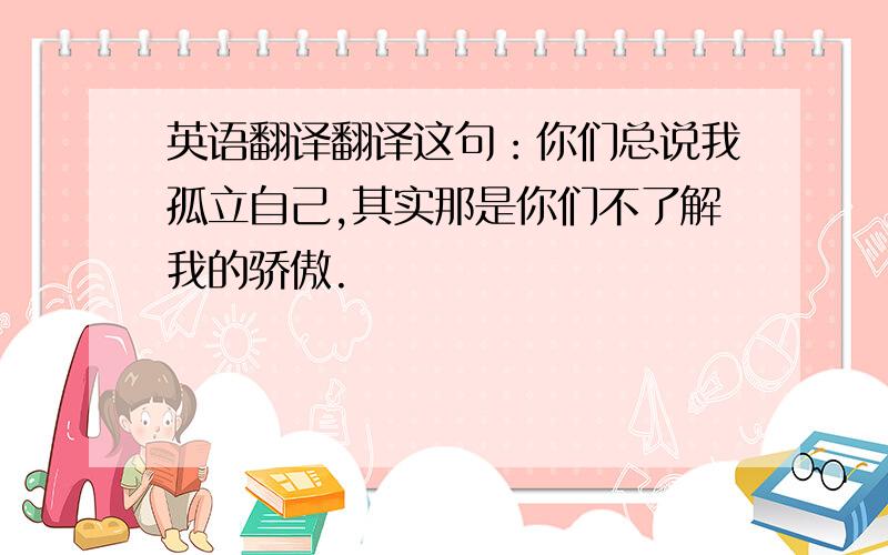 英语翻译翻译这句：你们总说我孤立自己,其实那是你们不了解我的骄傲.