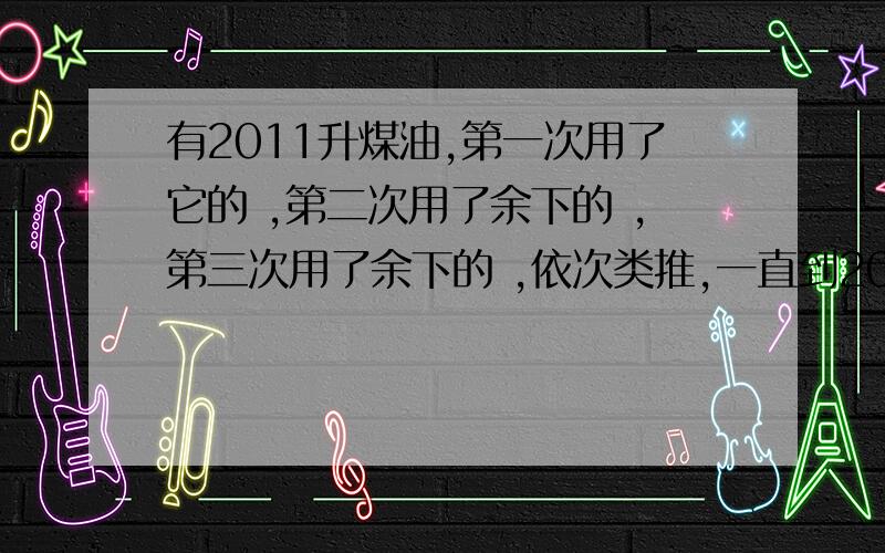 有2011升煤油,第一次用了它的 ,第二次用了余下的 ,第三次用了余下的 ,依次类推,一直到2010次用了余下