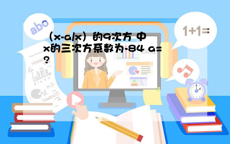 （x-a/x）的9次方 中 x的三次方系数为-84 a=?