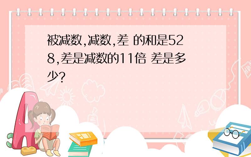 被减数,减数,差 的和是528,差是减数的11倍 差是多少?