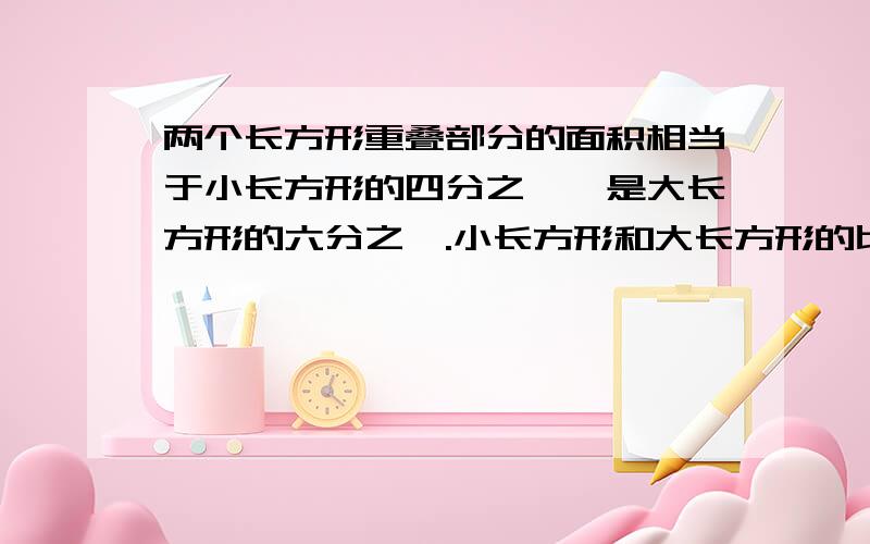 两个长方形重叠部分的面积相当于小长方形的四分之一,是大长方形的六分之一.小长方形和大长方形的比是多