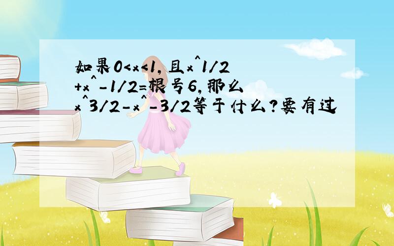 如果0＜x＜1,且x^1／2+x^-1／2=根号6,那么x^3／2-x^-3／2等于什么?要有过