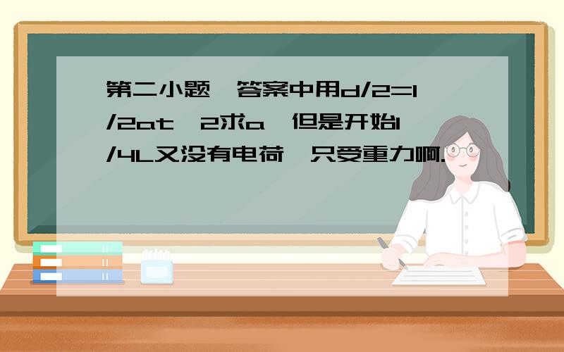 第二小题,答案中用d/2=1/2at^2求a,但是开始1/4L又没有电荷,只受重力啊.