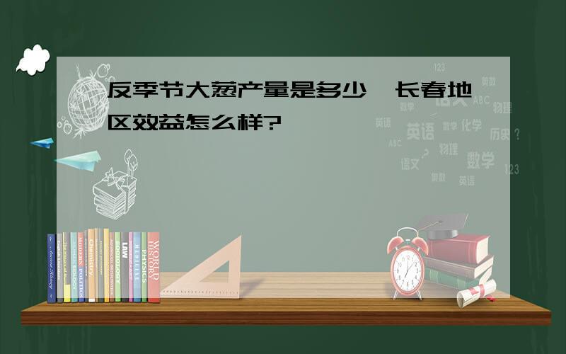 反季节大葱产量是多少,长春地区效益怎么样?