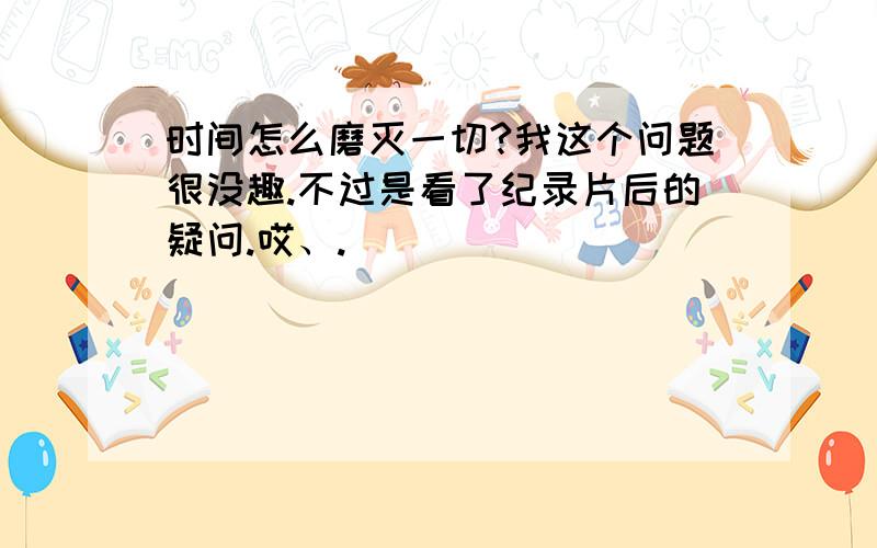 时间怎么磨灭一切?我这个问题很没趣.不过是看了纪录片后的疑问.哎、.