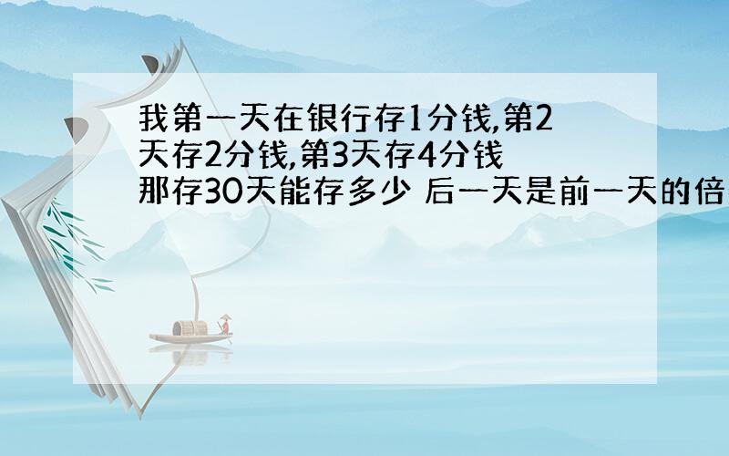 我第一天在银行存1分钱,第2天存2分钱,第3天存4分钱 那存30天能存多少 后一天是前一天的倍数）