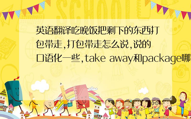 英语翻译吃晚饭把剩下的东西打包带走,打包带走怎么说,说的口语化一些,take away和package哪个好一些,或者还