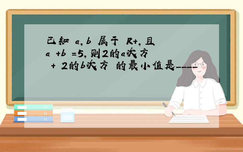 已知 a,b 属于 R+,且a +b =5,则2的a次方 + 2的b次方 的最小值是____