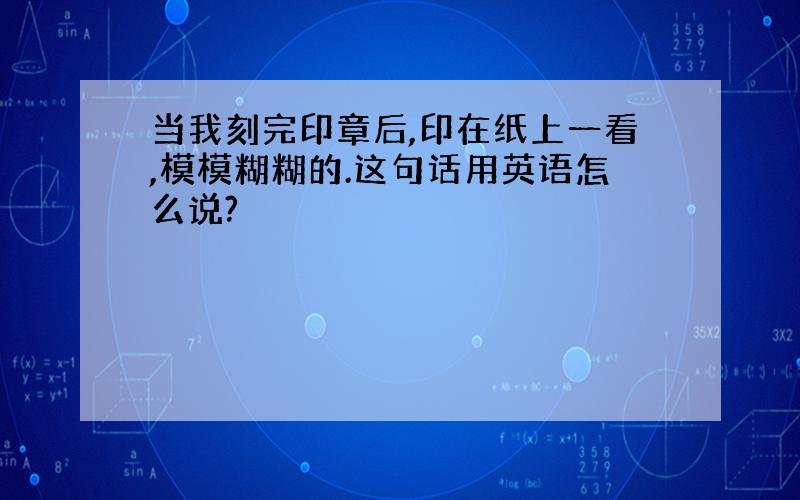 当我刻完印章后,印在纸上一看,模模糊糊的.这句话用英语怎么说?