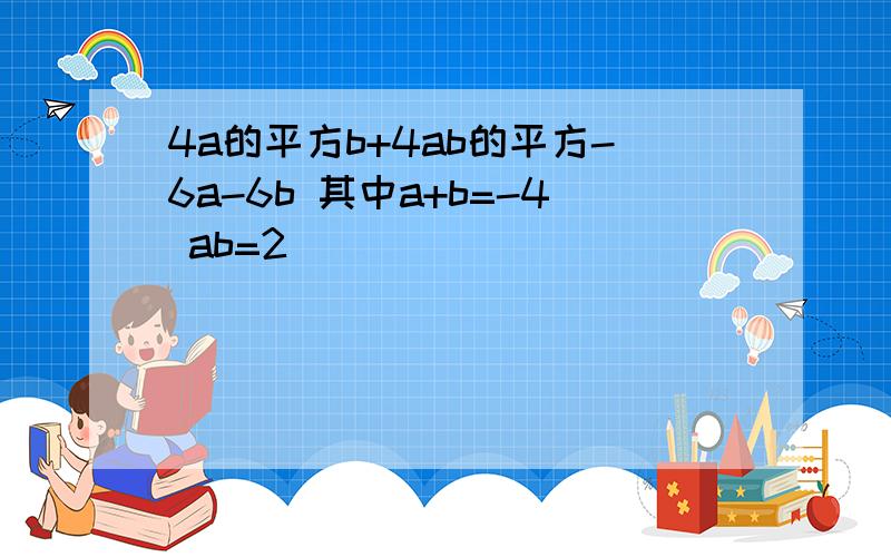 4a的平方b+4ab的平方-6a-6b 其中a+b=-4 ab=2