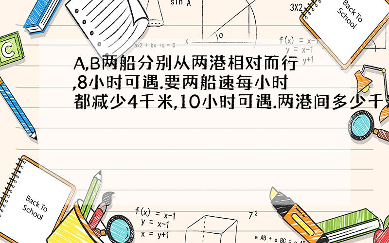 A,B两船分别从两港相对而行,8小时可遇.要两船速每小时都减少4千米,10小时可遇.两港间多少千米?