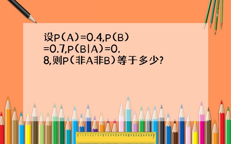 设P(A)=0.4,P(B)=0.7,P(B|A)=0.8,则P(非A非B)等于多少?