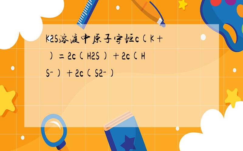 K2S溶液中原子守恒c(K+)=2c(H2S)+2c(HS-)+2c(S2-)