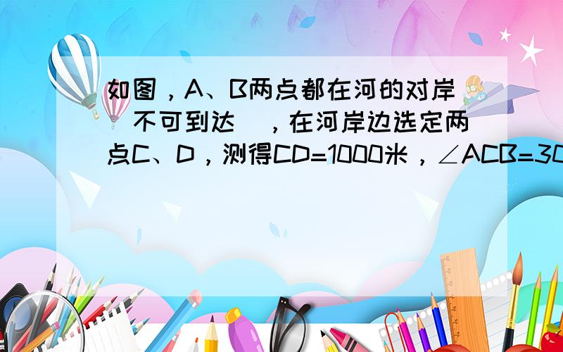 如图，A、B两点都在河的对岸（不可到达），在河岸边选定两点C、D，测得CD=1000米，∠ACB=30°，∠BCD=30