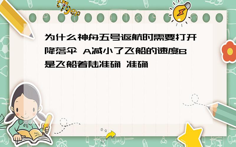 为什么神舟五号返航时需要打开降落伞 A减小了飞船的速度B是飞船着陆准确 准确