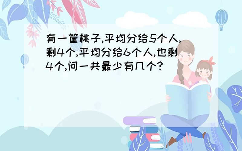 有一筐桃子,平均分给5个人,剩4个,平均分给6个人,也剩4个,问一共最少有几个?